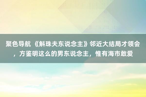 聚色导航 《斛珠夫东说念主》邻近大结局才领会，方鉴明这么的男东说念主，惟有海市敢爱