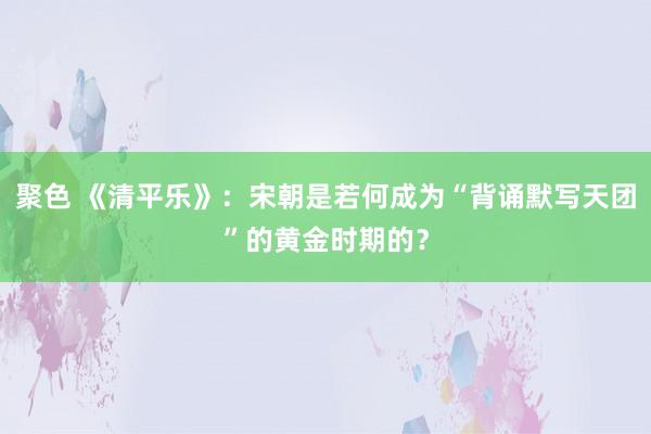 聚色 《清平乐》：宋朝是若何成为“背诵默写天团”的黄金时期的？