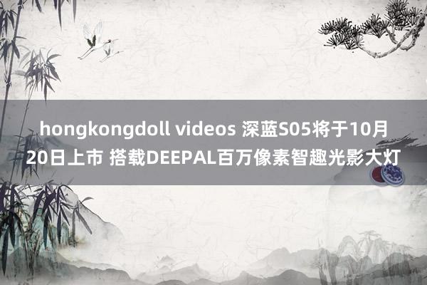 hongkongdoll videos 深蓝S05将于10月20日上市 搭载DEEPAL百万像素智趣光影大灯