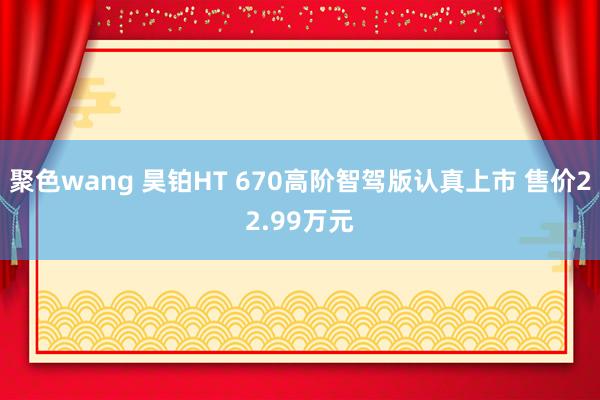 聚色wang 昊铂HT 670高阶智驾版认真上市 售价22.99万元