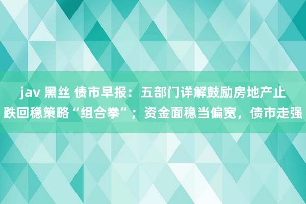 jav 黑丝 债市早报：五部门详解鼓励房地产止跌回稳策略“组合拳”；资金面稳当偏宽，债市走强