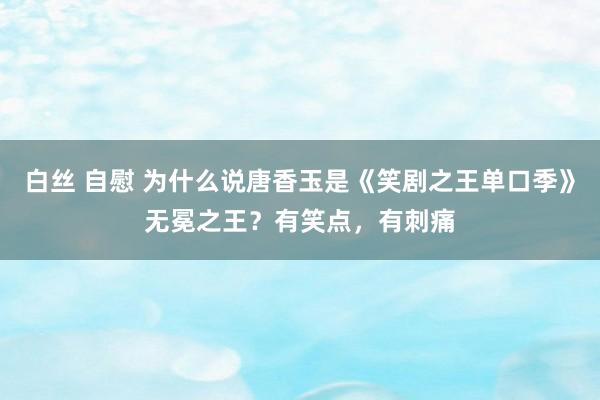 白丝 自慰 为什么说唐香玉是《笑剧之王单口季》无冕之王？有笑点，有刺痛