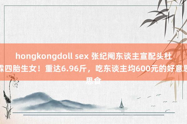 hongkongdoll sex 张纪阉东谈主宣配头杜星霖四胎生女！重达6.96斤，吃东谈主均600元的好意思食