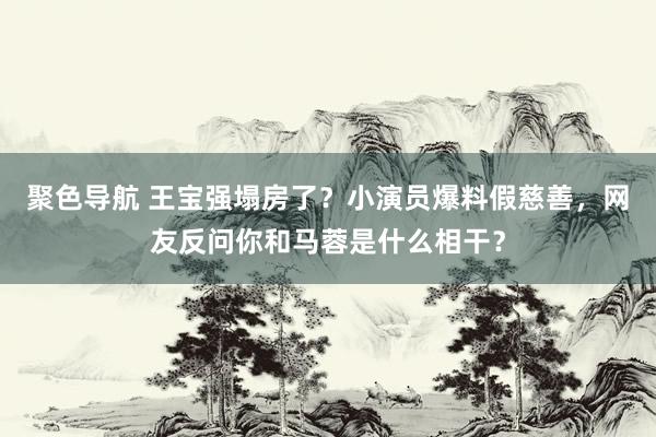 聚色导航 王宝强塌房了？小演员爆料假慈善，网友反问你和马蓉是什么相干？