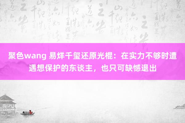 聚色wang 易烊千玺还原光棍：在实力不够时遭遇想保护的东谈主，也只可缺憾退出