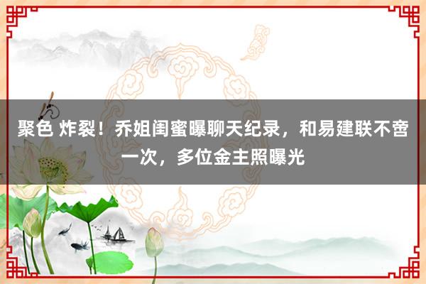 聚色 炸裂！乔姐闺蜜曝聊天纪录，和易建联不啻一次，多位金主照曝光