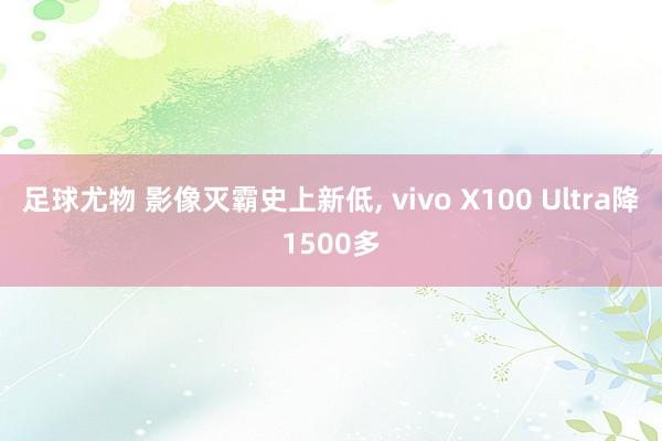 足球尤物 影像灭霸史上新低， vivo X100 Ultra降1500多