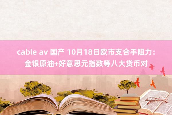 cable av 国产 10月18日欧市支合手阻力：金银原油+好意思元指数等八大货币对