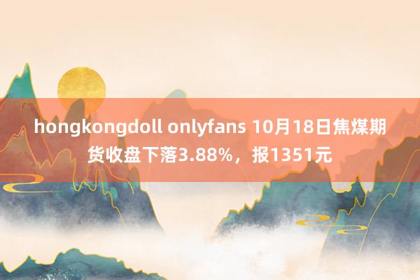 hongkongdoll onlyfans 10月18日焦煤期货收盘下落3.88%，报1351元