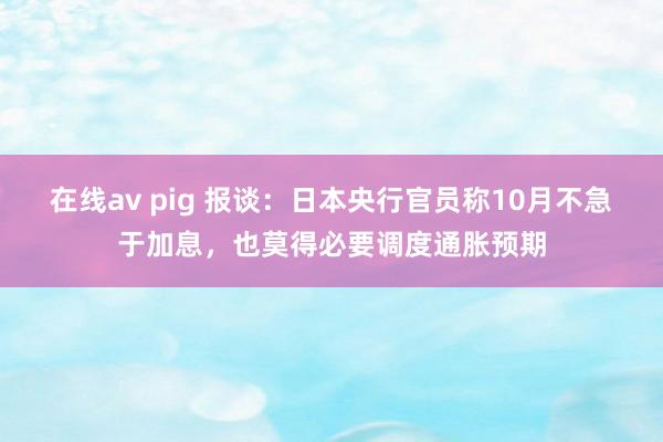 在线av pig 报谈：日本央行官员称10月不急于加息，也莫得必要调度通胀预期