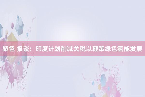 聚色 报谈：印度计划削减关税以鞭策绿色氢能发展