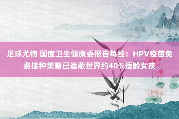 足球尤物 国度卫生健康委报告每经：HPV疫苗免费接种策略已遮蔽世界约40%适龄女孩