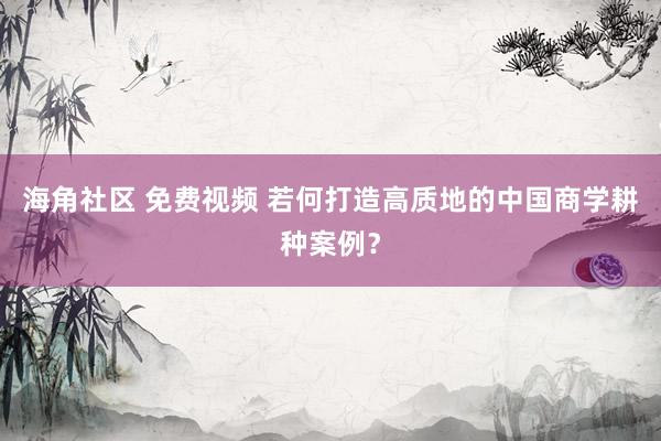 海角社区 免费视频 若何打造高质地的中国商学耕种案例？