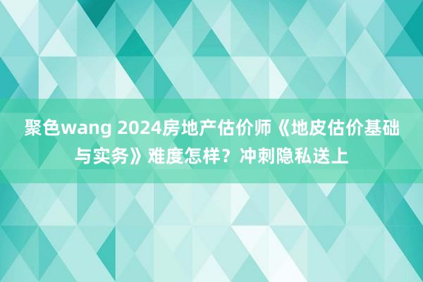 聚色wang 2024房地产估价师《地皮估价基础与实务》难度怎样？冲刺隐私送上