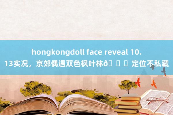 hongkongdoll face reveal 10.13实况，京郊偶遇双色枫叶林📍定位不私藏