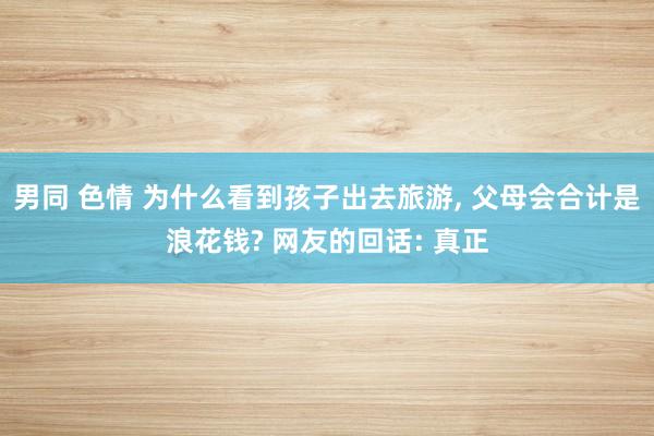 男同 色情 为什么看到孩子出去旅游， 父母会合计是浪花钱? 网友的回话: 真正