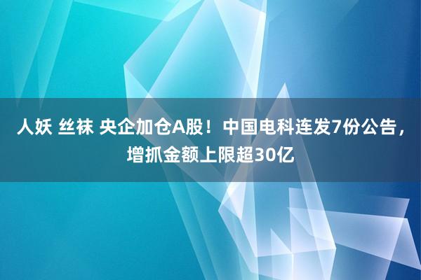 人妖 丝袜 央企加仓A股！中国电科连发7份公告，增抓金额上限超30亿