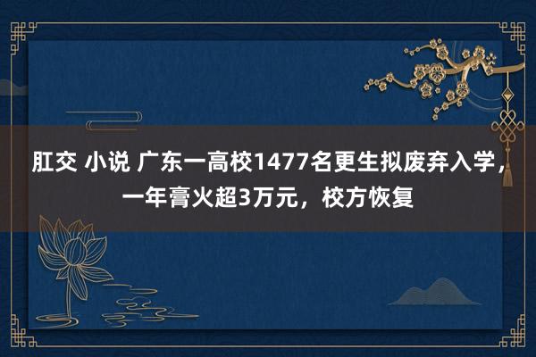 肛交 小说 广东一高校1477名更生拟废弃入学，一年膏火超3万元，校方恢复