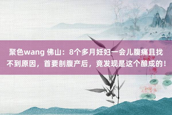 聚色wang 佛山：8个多月妊妇一会儿腹痛且找不到原因，首要剖腹产后，竟发现是这个酿成的！