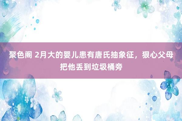 聚色阁 2月大的婴儿患有唐氏抽象征，狠心父母把他丢到垃圾桶旁