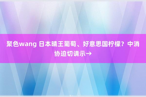 聚色wang 日本晴王葡萄、好意思国柠檬？中消协迫切请示→