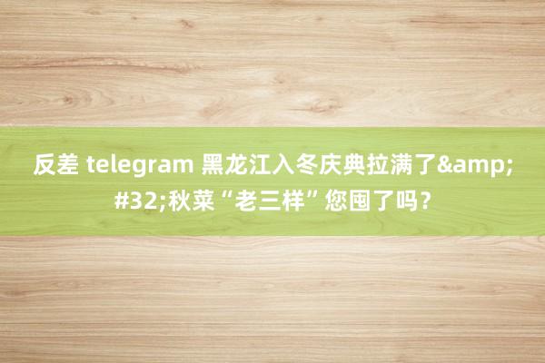 反差 telegram 黑龙江入冬庆典拉满了&#32;秋菜“老三样”您囤了吗？