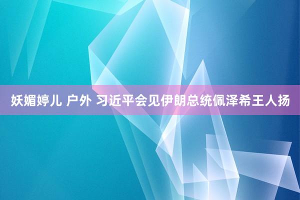 妖媚婷儿 户外 习近平会见伊朗总统佩泽希王人扬