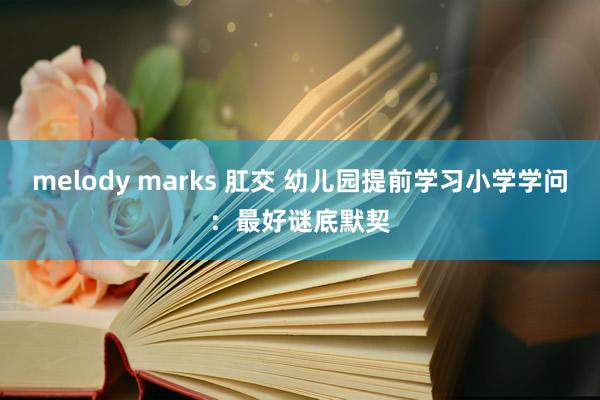 melody marks 肛交 幼儿园提前学习小学学问：最好谜底默契