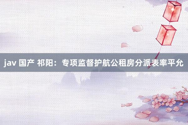 jav 国产 祁阳：专项监督护航公租房分派表率平允