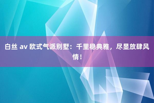 白丝 av 欧式气派别墅：千里稳典雅，尽显放肆风情！