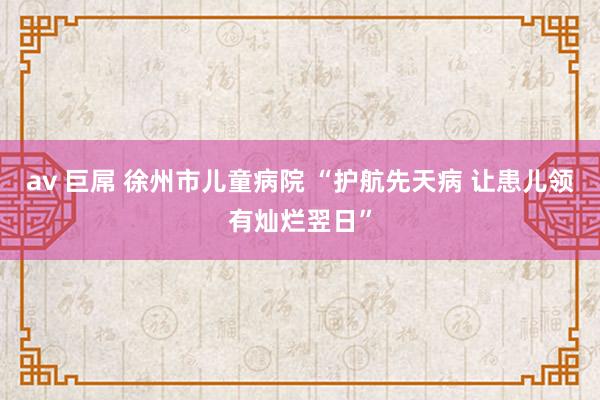 av 巨屌 徐州市儿童病院 “护航先天病 让患儿领有灿烂翌日”