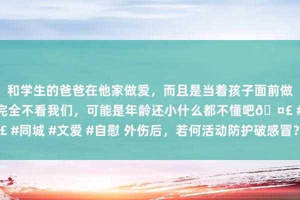 和学生的爸爸在他家做爱，而且是当着孩子面前做爱，太刺激了，孩子完全不看我们，可能是年龄还小什么都不懂吧🤣 #同城 #文爱 #自慰 外伤后，若何活动防护破感冒？最新版诊疗活动来了