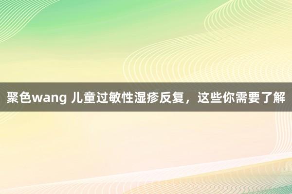 聚色wang 儿童过敏性湿疹反复，这些你需要了解