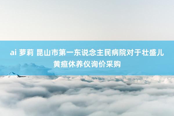 ai 萝莉 昆山市第一东说念主民病院对于壮盛儿黄疸休养仪询价采购