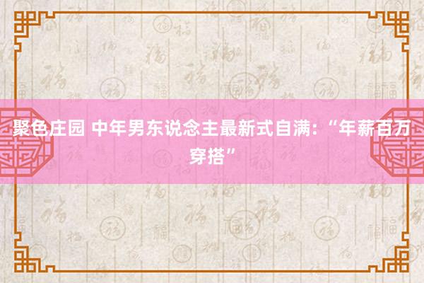 聚色庄园 中年男东说念主最新式自满: “年薪百万穿搭”