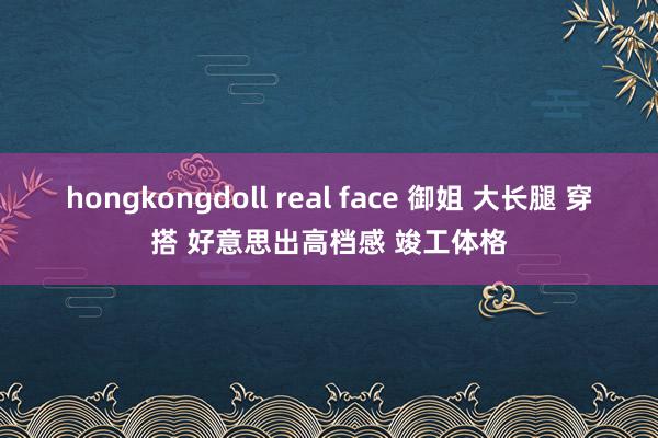 hongkongdoll real face 御姐 大长腿 穿搭 好意思出高档感 竣工体格