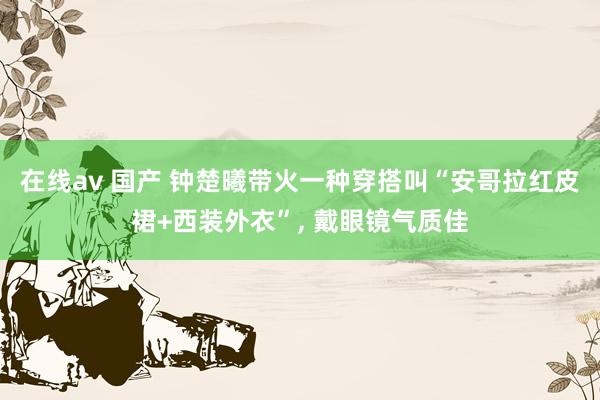 在线av 国产 钟楚曦带火一种穿搭叫“安哥拉红皮裙+西装外衣”， 戴眼镜气质佳