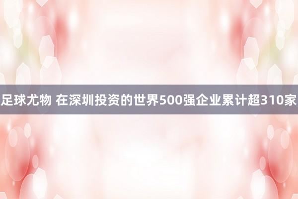 足球尤物 在深圳投资的世界500强企业累计超310家