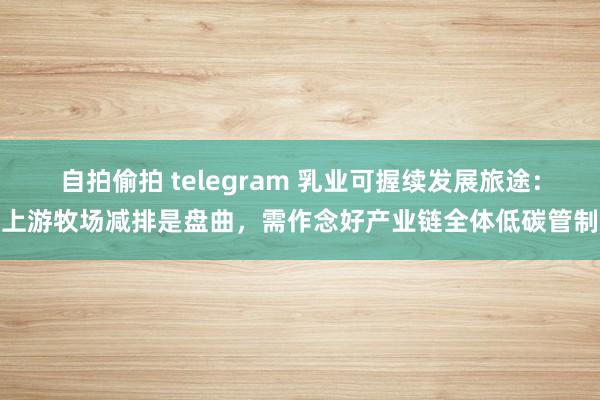 自拍偷拍 telegram 乳业可握续发展旅途：上游牧场减排是盘曲，需作念好产业链全体低碳管制