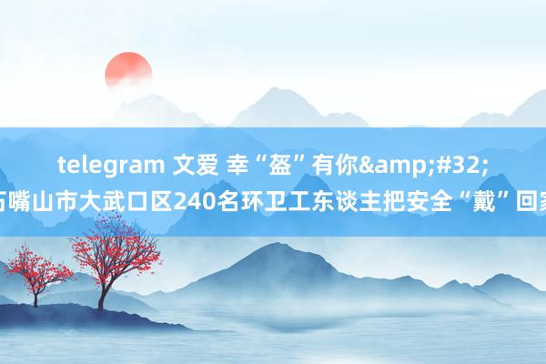 telegram 文爱 幸“盔”有你&#32;石嘴山市大武口区240名环卫工东谈主把安全“戴”回家