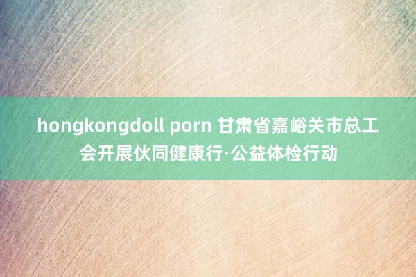 hongkongdoll porn 甘肃省嘉峪关市总工会开展伙同健康行·公益体检行动