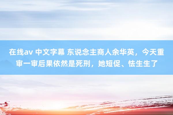 在线av 中文字幕 东说念主商人余华英，今天重审一审后果依然是死刑，她短促、怯生生了