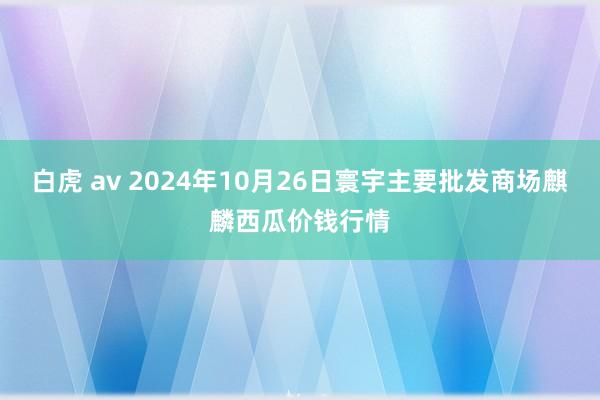 白虎 av 2024年10月26日寰宇主要批发商场麒麟西瓜价钱行情