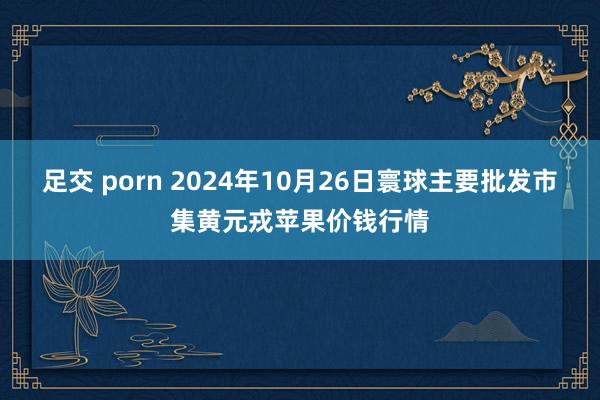 足交 porn 2024年10月26日寰球主要批发市集黄元戎苹果价钱行情