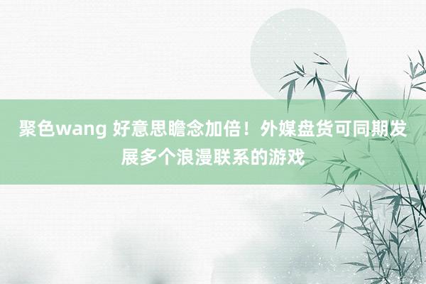 聚色wang 好意思瞻念加倍！外媒盘货可同期发展多个浪漫联系的游戏