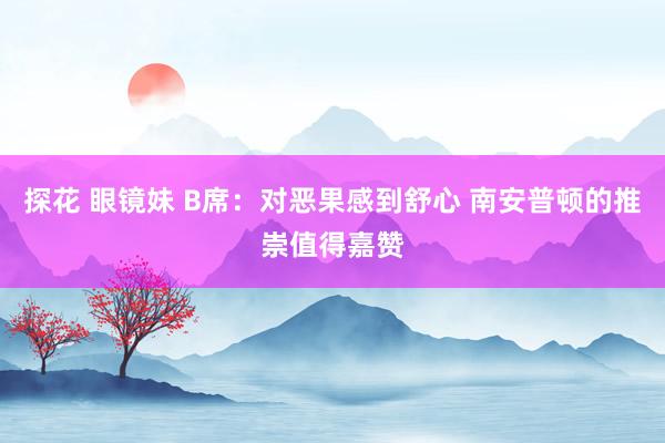 探花 眼镜妹 B席：对恶果感到舒心 南安普顿的推崇值得嘉赞