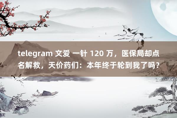 telegram 文爱 一针 120 万，医保局却点名解救，天价药们：本年终于轮到我了吗？