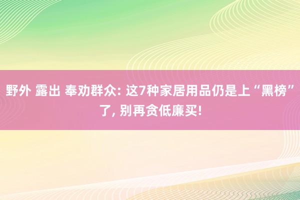 野外 露出 奉劝群众: 这7种家居用品仍是上“黑榜”了， 别再贪低廉买!