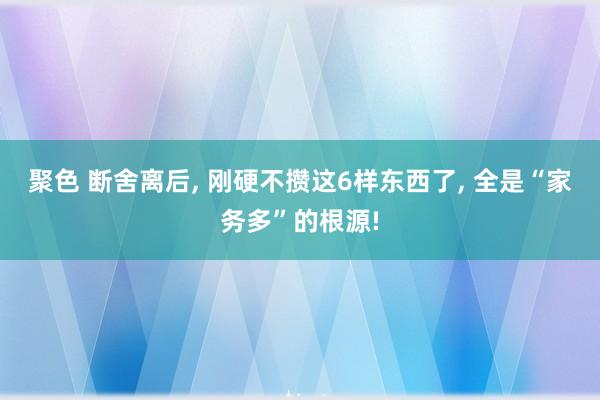 聚色 断舍离后， 刚硬不攒这6样东西了， 全是“家务多”的根源!