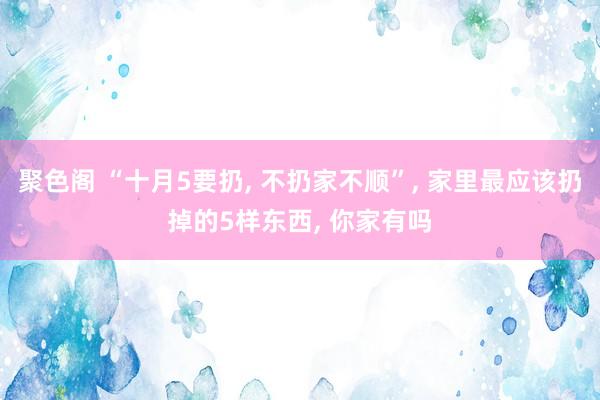 聚色阁 “十月5要扔， 不扔家不顺”， 家里最应该扔掉的5样东西， 你家有吗